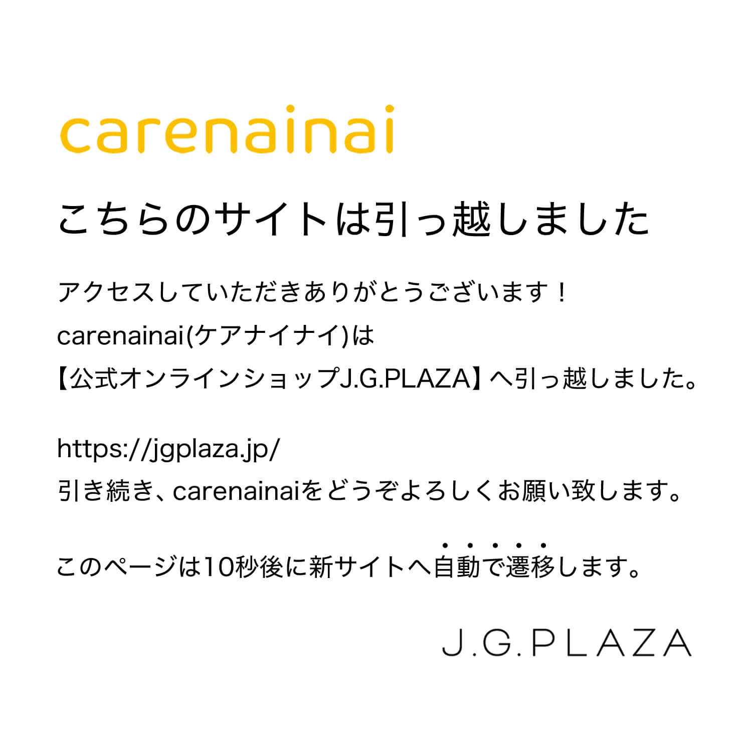 carenainai こちらのサイトは引っ越しました アクセスしていただきありがとうございます！carenainai(ケアナイナイ)は【公式オンラインショップJ.G.PLAZA】へ引っ越しました。https://jgplaza.jp/
引き続き、carenainaiをどうぞよろしくお願い致します。このページは10秒後に新サイトへ自動で遷移します。JGPLAZA